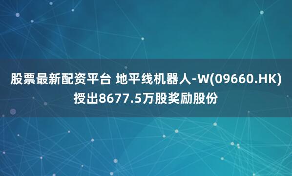 股票最新配资平台 地平线机器人-W(09660.HK)授出8677.5万股奖励股份