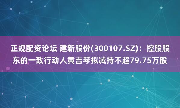 正规配资论坛 建新股份(300107.SZ)：控股股东的一致行动人黄吉琴拟减持不超79.75万股