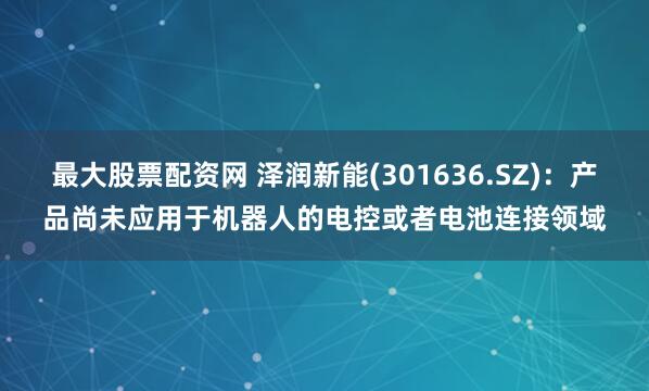 最大股票配资网 泽润新能(301636.SZ)：产品尚未应用于机器人的电控或者电池连接领域