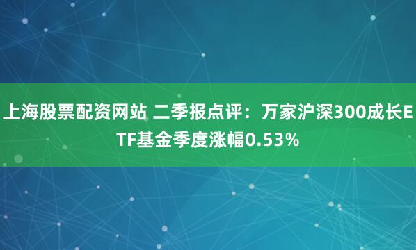 上海股票配资网站 二季报点评：万家沪深300成长ETF基金季度涨幅0.53%