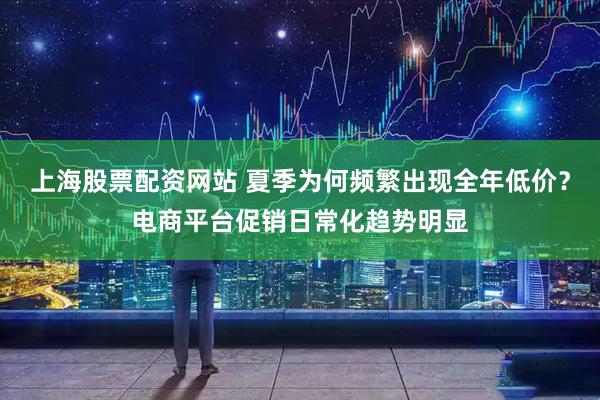 上海股票配资网站 夏季为何频繁出现全年低价？电商平台促销日常化趋势明显