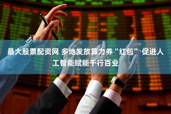 最大股票配资网 多地发放算力券“红包” 促进人工智能赋能千行百业