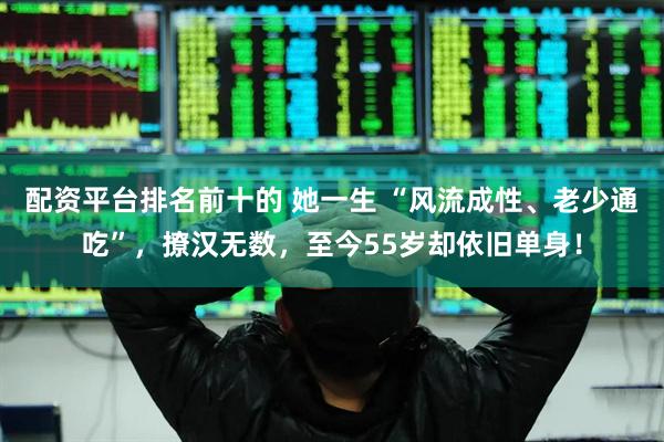 配资平台排名前十的 她一生 “风流成性、老少通吃”，撩汉无数，至今55岁却依旧单身！