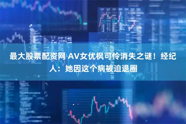 最大股票配资网 AV女优枫可怜消失之谜！经纪人：她因这个病被迫退圈
