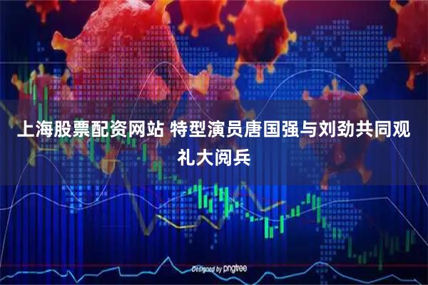 上海股票配资网站 特型演员唐国强与刘劲共同观礼大阅兵