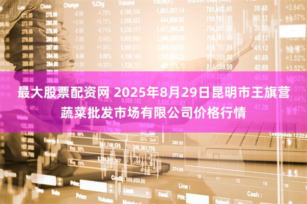 最大股票配资网 2025年8月29日昆明市王旗营蔬菜批发市场有限公司价格行情