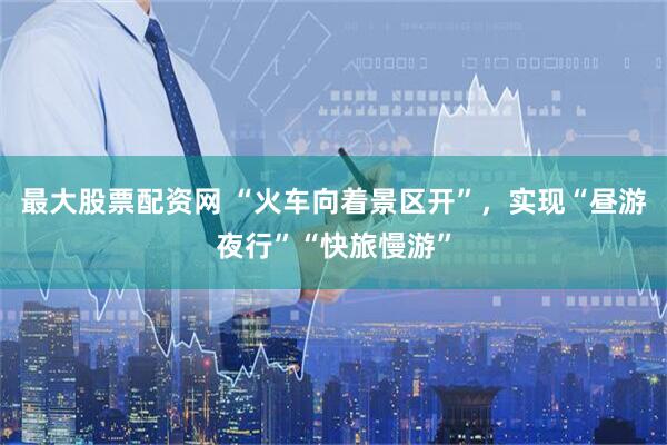最大股票配资网 “火车向着景区开”，实现“昼游夜行”“快旅慢游”