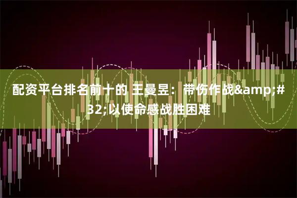 配资平台排名前十的 王曼昱：带伤作战 以使命感战胜困难