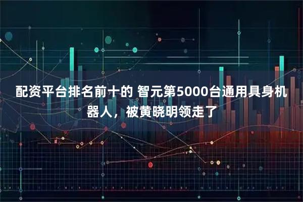配资平台排名前十的 智元第5000台通用具身机器人，被黄晓明领走了
