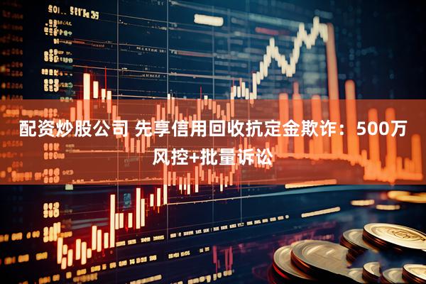 配资炒股公司 先享信用回收抗定金欺诈：500万风控+批量诉讼