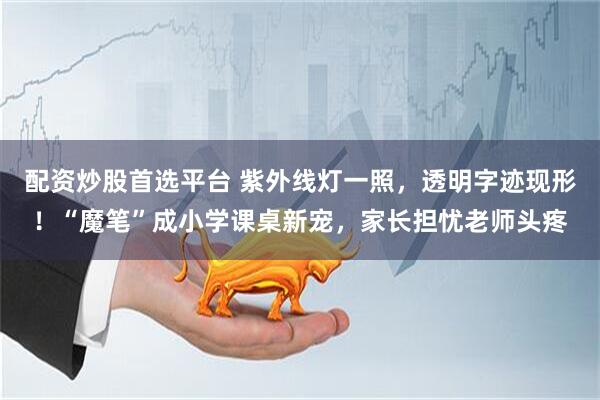 配资炒股首选平台 紫外线灯一照，透明字迹现形！“魔笔”成小学课桌新宠，家长担忧老师头疼